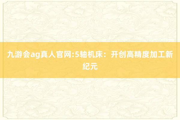 九游会ag真人官网:5轴机床：开创高精度加工新纪元