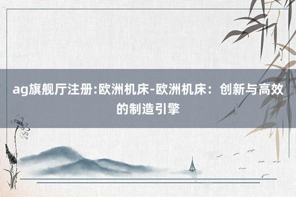 ag旗舰厅注册:欧洲机床-欧洲机床：创新与高效的制造引擎