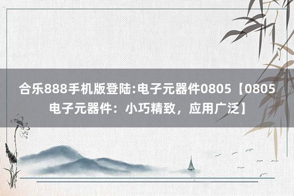 合乐888手机版登陆:电子元器件0805【0805电子元器件：小巧精致，应用广泛】