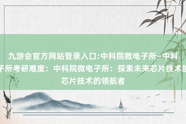 九游会官方网站登录入口:中科院微电子所—中科院微电子所考研难度：中科院微电子所：探索未来芯片技术的领航者