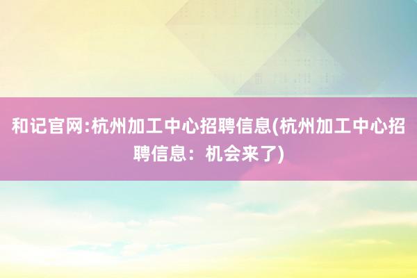 和记官网:杭州加工中心招聘信息(杭州加工中心招聘信息：机会来了)
