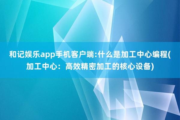 和记娱乐app手机客户端:什么是加工中心编程(加工中心：高效精密加工的核心设备)