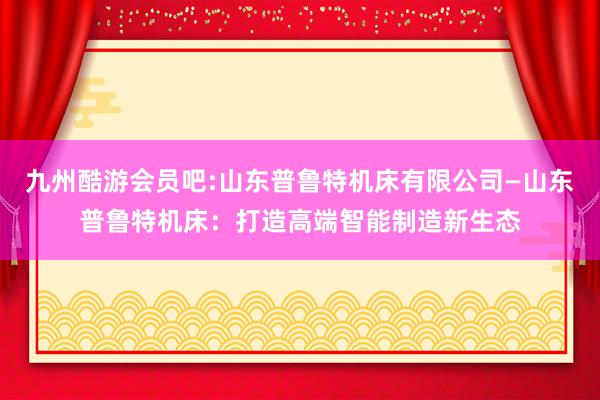 九州酷游会员吧:山东普鲁特机床有限公司—山东普鲁特机床：打造高端智能制造新生态