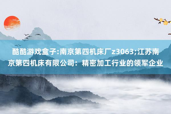 酷酷游戏盒子:南京第四机床厂z3063;江苏南京第四机床有限公司：精密加工行业的领军企业