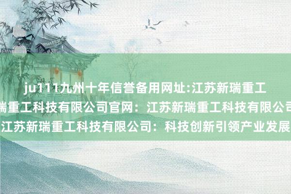 ju111九州十年信誉备用网址:江苏新瑞重工科技有限公司、江苏新瑞重工科技有限公司官网：江苏新瑞重工科技有限公司：科技创新引领产业发展
